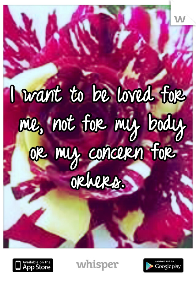 I want to be loved for me, not for my body or my concern for orhers. 