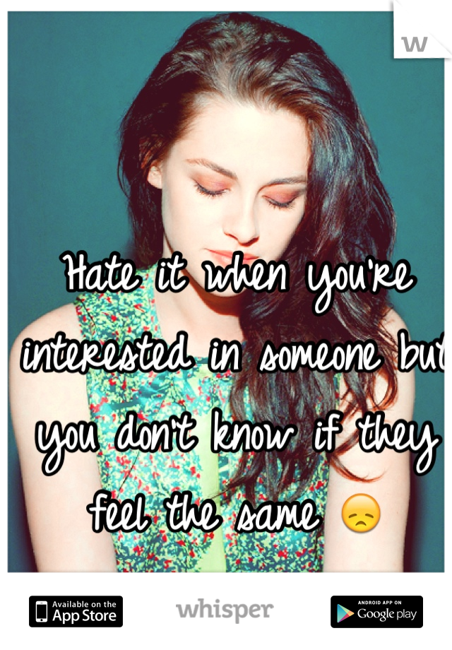 Hate it when you're interested in someone but you don't know if they feel the same 😞