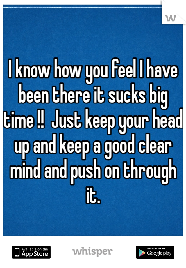 I know how you feel I have been there it sucks big time !!  Just keep your head up and keep a good clear mind and push on through it. 