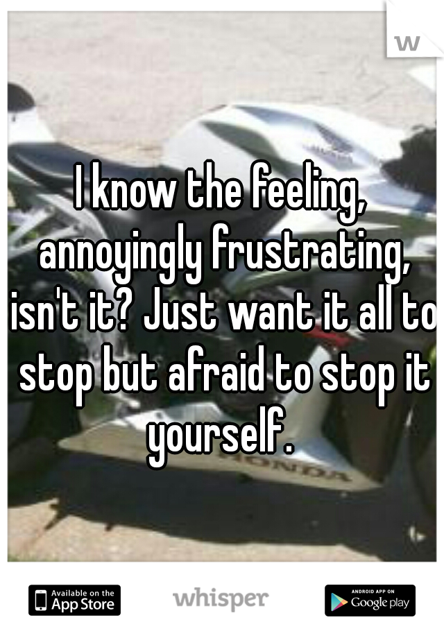 I know the feeling, annoyingly frustrating, isn't it? Just want it all to stop but afraid to stop it yourself. 