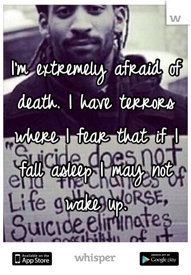 I'm extremely afraid of death. I have terrors where I fear that if I fall asleep I may not wake up.