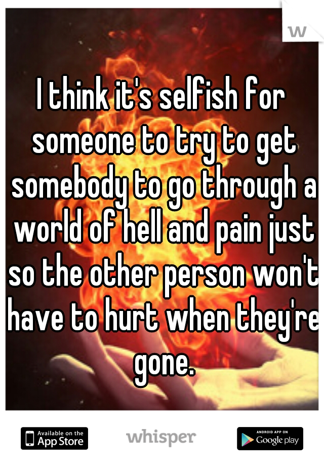 I think it's selfish for someone to try to get somebody to go through a world of hell and pain just so the other person won't have to hurt when they're gone.