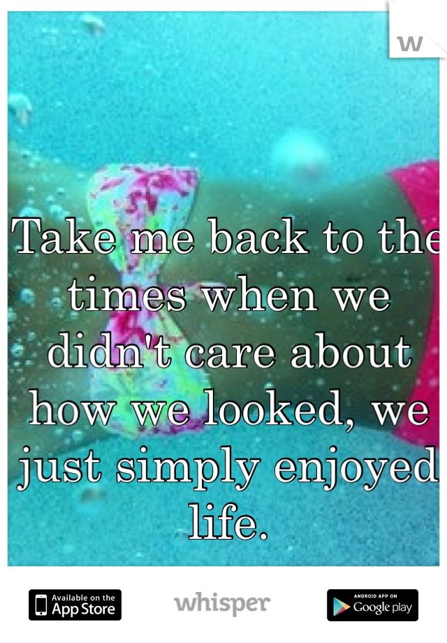 Take me back to the times when we didn't care about how we looked, we just simply enjoyed life. 