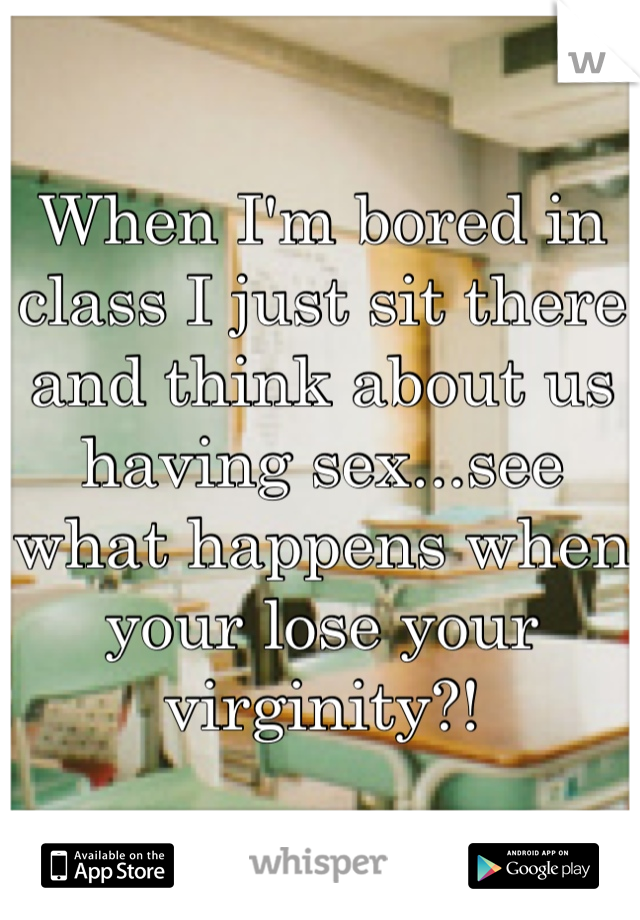 When I'm bored in class I just sit there and think about us having sex...see what happens when your lose your virginity?! 