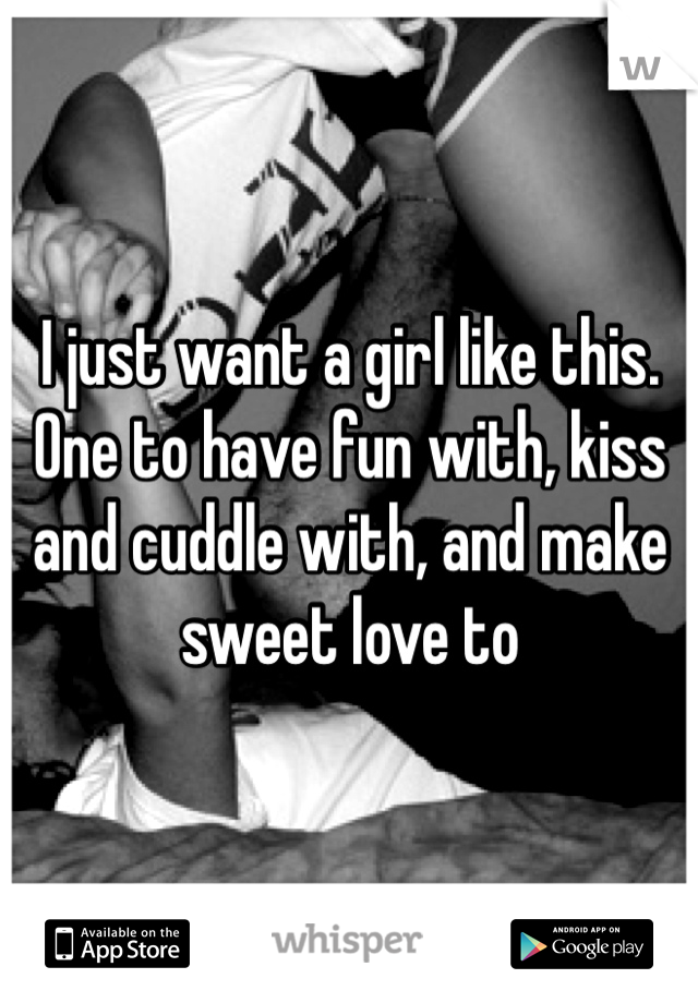 I just want a girl like this. One to have fun with, kiss and cuddle with, and make sweet love to 