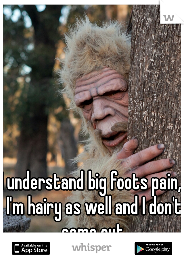 I understand big foots pain,  I'm hairy as well and I don't come out.