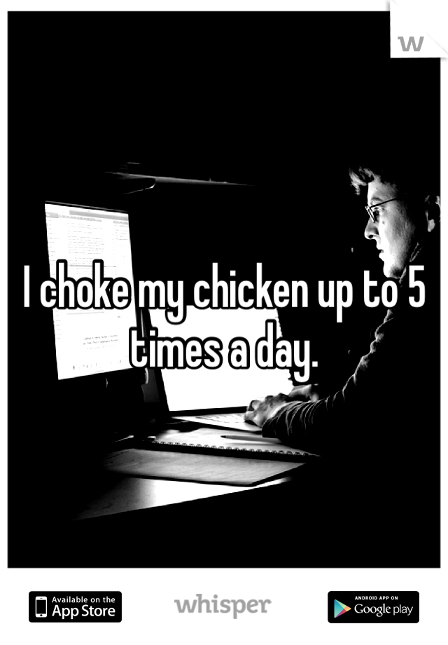 I choke my chicken up to 5 times a day. 