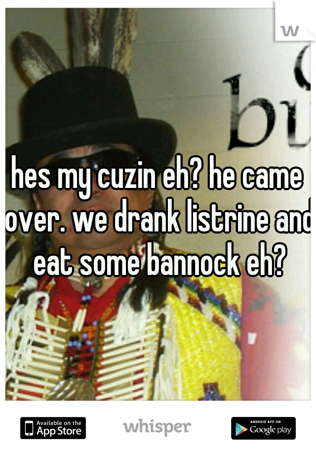 hes my cuzin eh? he came over. we drank listrine and eat some bannock eh?