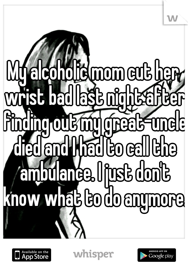 My alcoholic mom cut her wrist bad last night after finding out my great-uncle died and I had to call the ambulance. I just don't know what to do anymore.