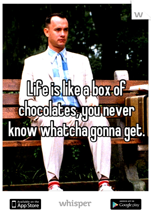 Life is like a box of chocolates, you never know whatcha gonna get.