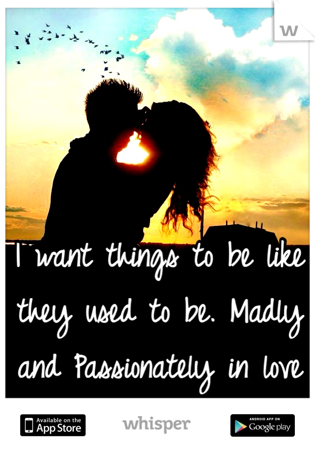 I want things to be like they used to be. Madly and Passionately in love <3