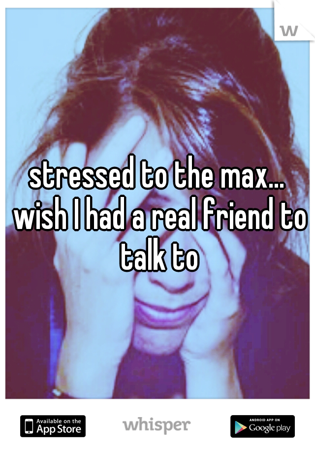 stressed to the max... wish I had a real friend to talk to