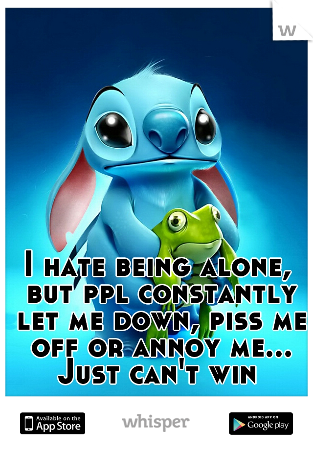 I hate being alone, but ppl constantly let me down, piss me off or annoy me... Just can't win 