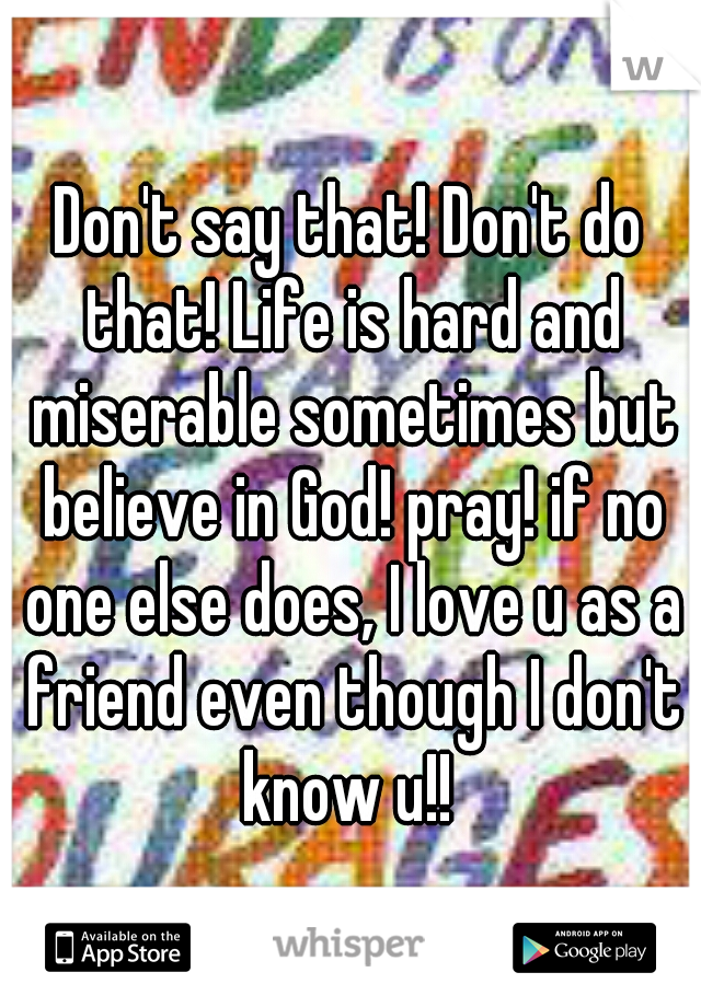 Don't say that! Don't do that! Life is hard and miserable sometimes but believe in God! pray! if no one else does, I love u as a friend even though I don't know u!! 