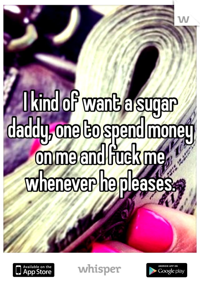 I kind of want a sugar daddy, one to spend money on me and fuck me whenever he pleases.