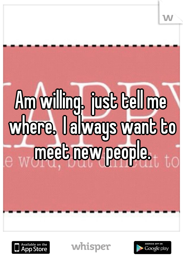 Am willing.  just tell me where.  I always want to meet new people.