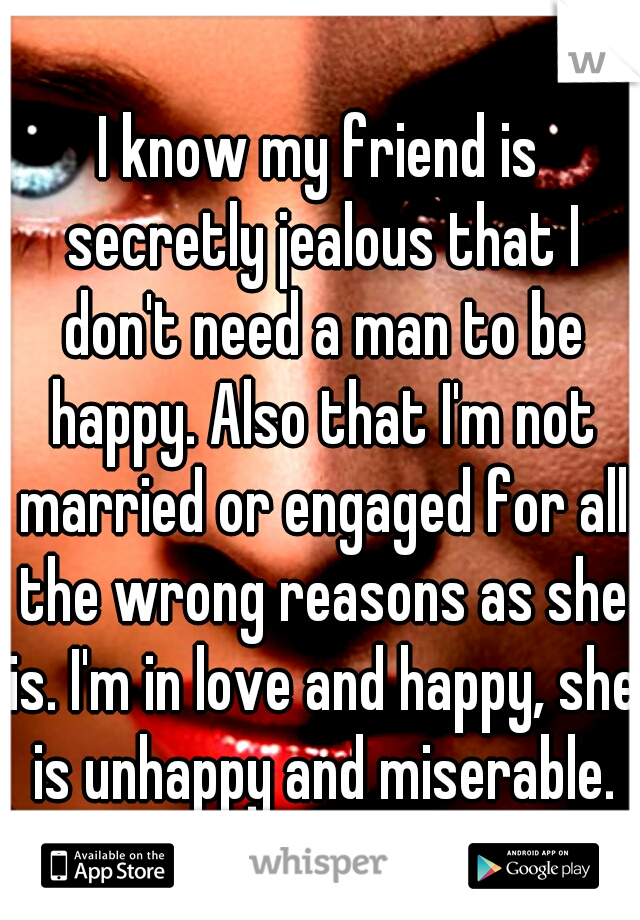 I know my friend is secretly jealous that I don't need a man to be happy. Also that I'm not married or engaged for all the wrong reasons as she is. I'm in love and happy, she is unhappy and miserable.
