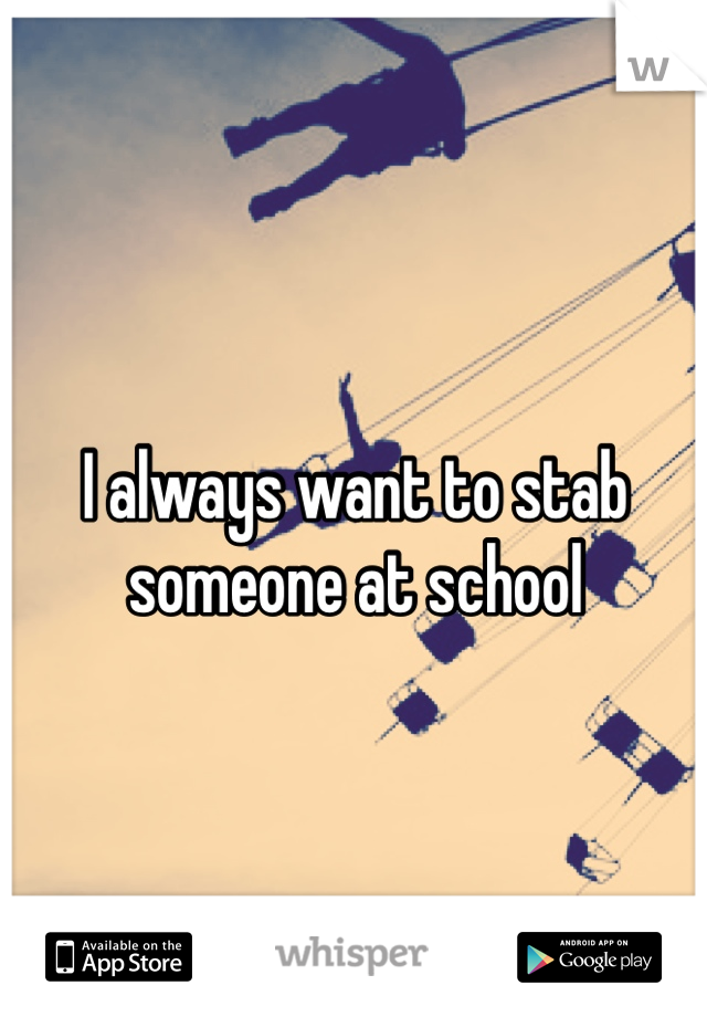 I always want to stab someone at school