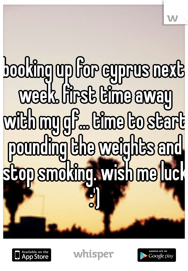 booking up for cyprus next week. first time away with my gf... time to start pounding the weights and stop smoking. wish me luck :')