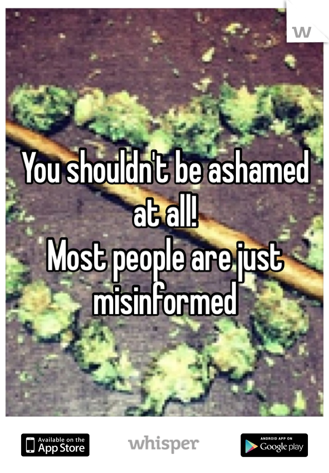 You shouldn't be ashamed at all!
Most people are just misinformed