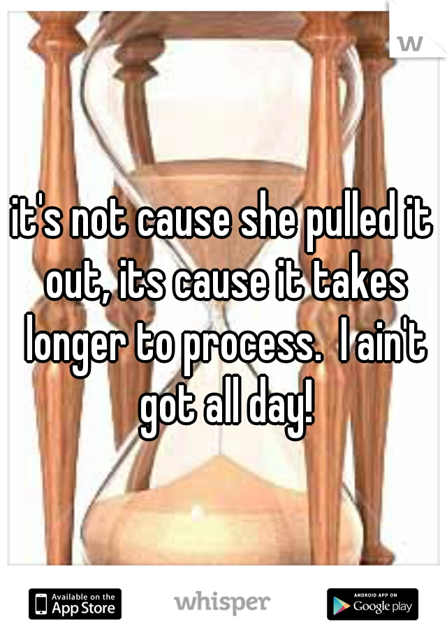 it's not cause she pulled it out, its cause it takes longer to process.  I ain't got all day!