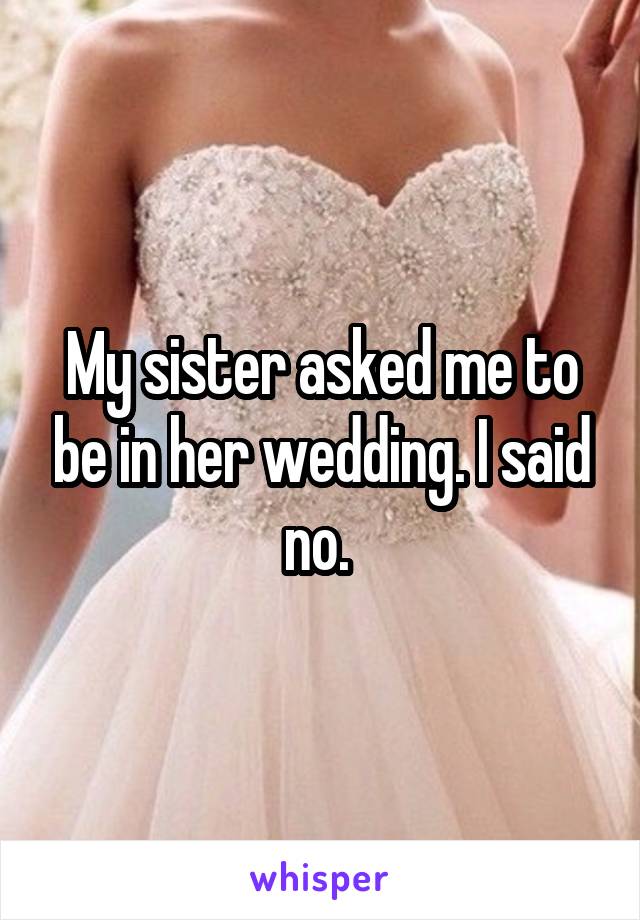My sister asked me to be in her wedding. I said no. 