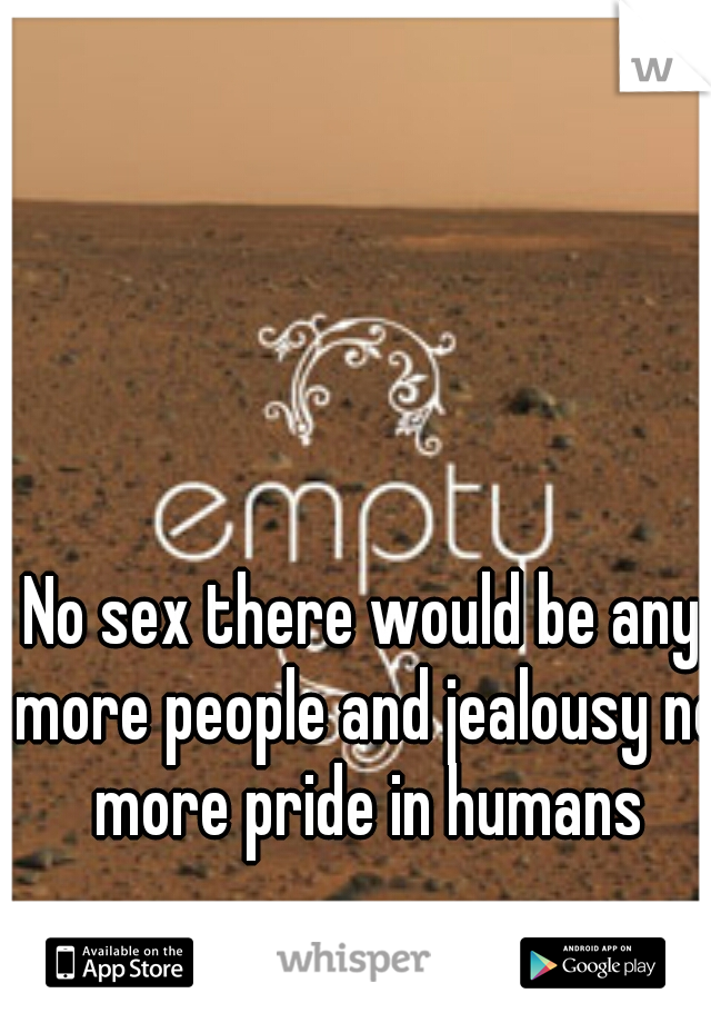 No sex there would be any more people and jealousy no more pride in humans