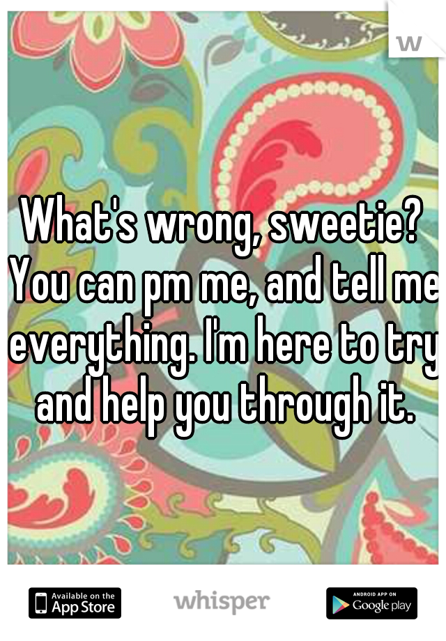What's wrong, sweetie? You can pm me, and tell me everything. I'm here to try and help you through it.