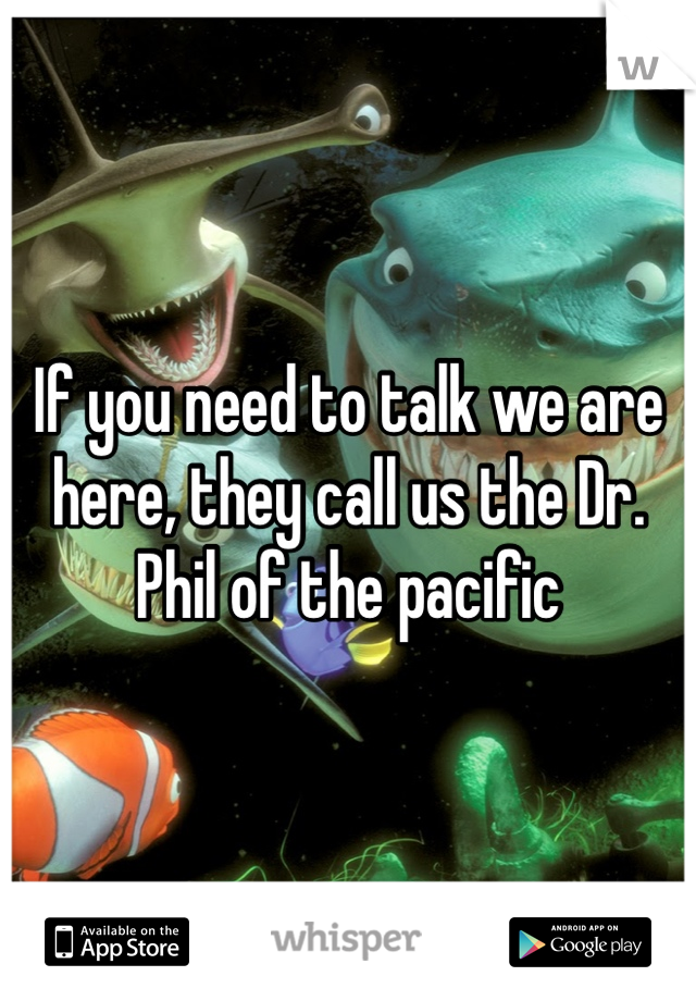 If you need to talk we are here, they call us the Dr. Phil of the pacific 