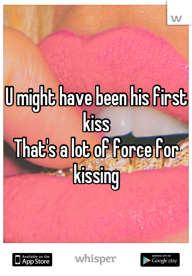 U might have been his first kiss
That's a lot of force for kissing