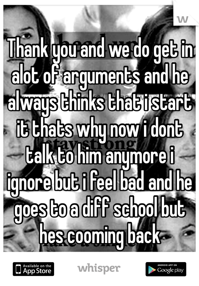 Thank you and we do get in alot of arguments and he always thinks that i start it thats why now i dont talk to him anymore i ignore but i feel bad and he goes to a diff school but hes cooming back