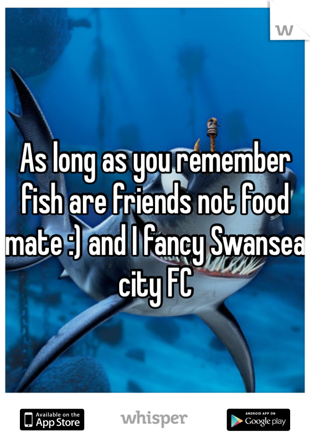 As long as you remember fish are friends not food mate :) and I fancy Swansea city FC 