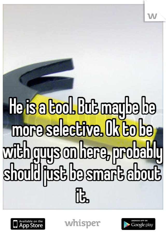 He is a tool. But maybe be more selective. Ok to be with guys on here, probably should just be smart about it. 
