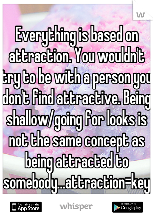 Everything is based on attraction. You wouldn't try to be with a person you don't find attractive. Being shallow/going for looks is not the same concept as being attracted to somebody...attraction=key