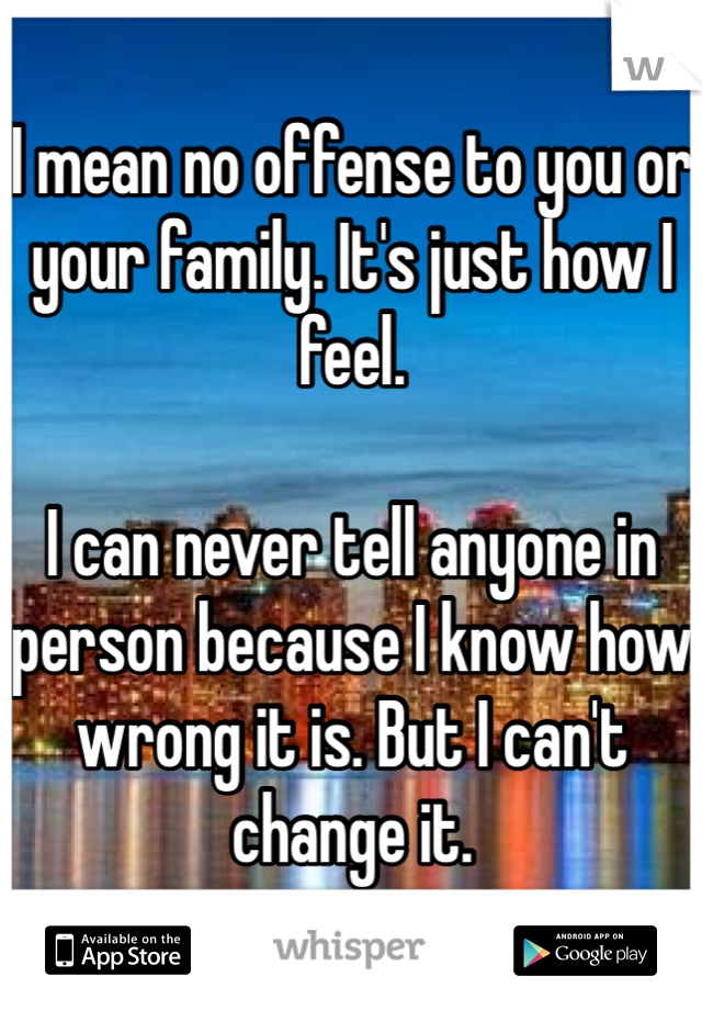 I mean no offense to you or your family. It's just how I feel.

I can never tell anyone in person because I know how wrong it is. But I can't change it.