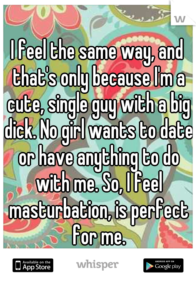 I feel the same way, and that's only because I'm a cute, single guy with a big dick. No girl wants to date or have anything to do with me. So, I feel masturbation, is perfect for me.