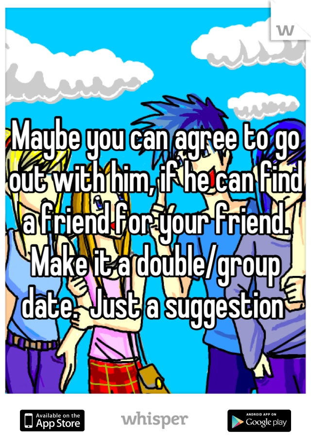 Maybe you can agree to go out with him, if he can find a friend for your friend. Make it a double/group date.  Just a suggestion 