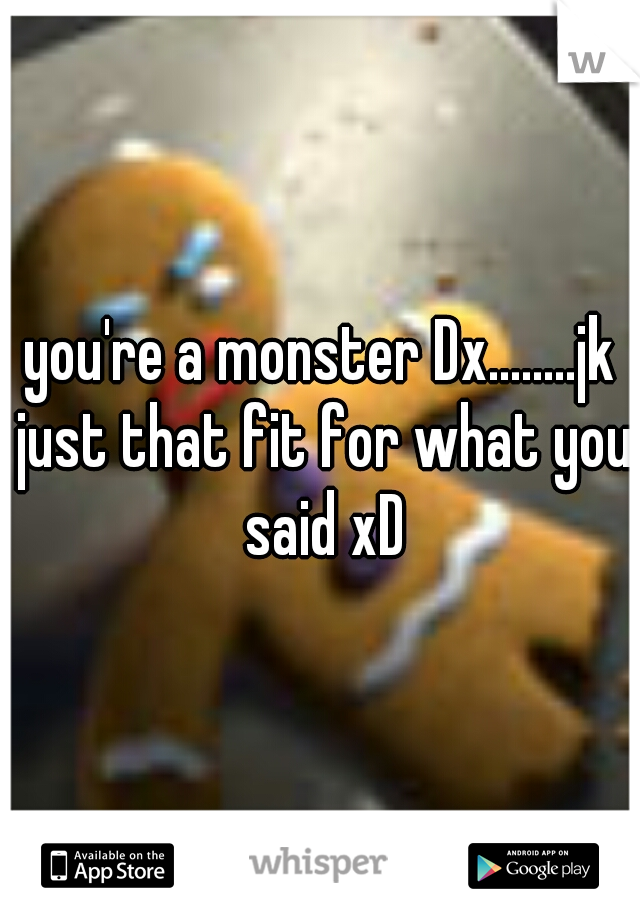 you're a monster Dx........jk just that fit for what you said xD