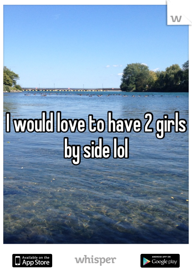 I would love to have 2 girls by side lol