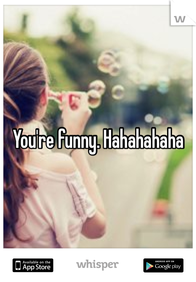 You're funny. Hahahahaha