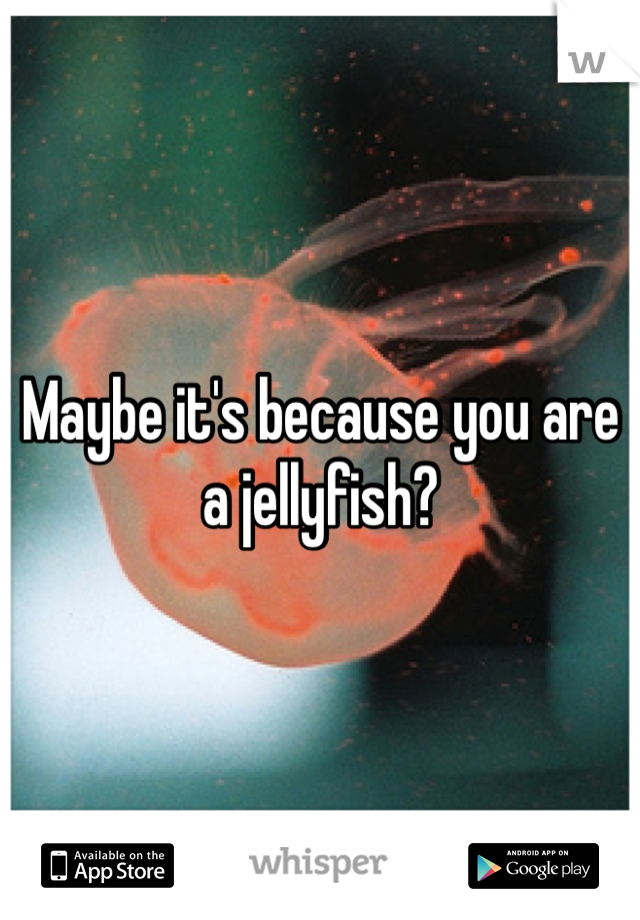 Maybe it's because you are a jellyfish?