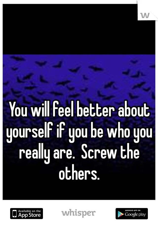 You will feel better about yourself if you be who you really are.  Screw the others. 