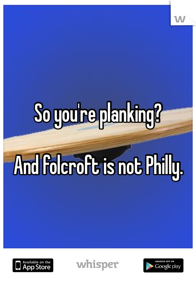 So you're planking?

And folcroft is not Philly. 