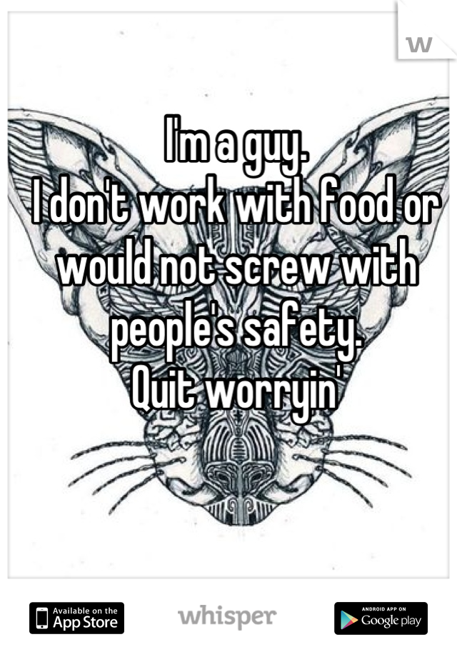 I'm a guy. 
I don't work with food or would not screw with people's safety. 
Quit worryin'