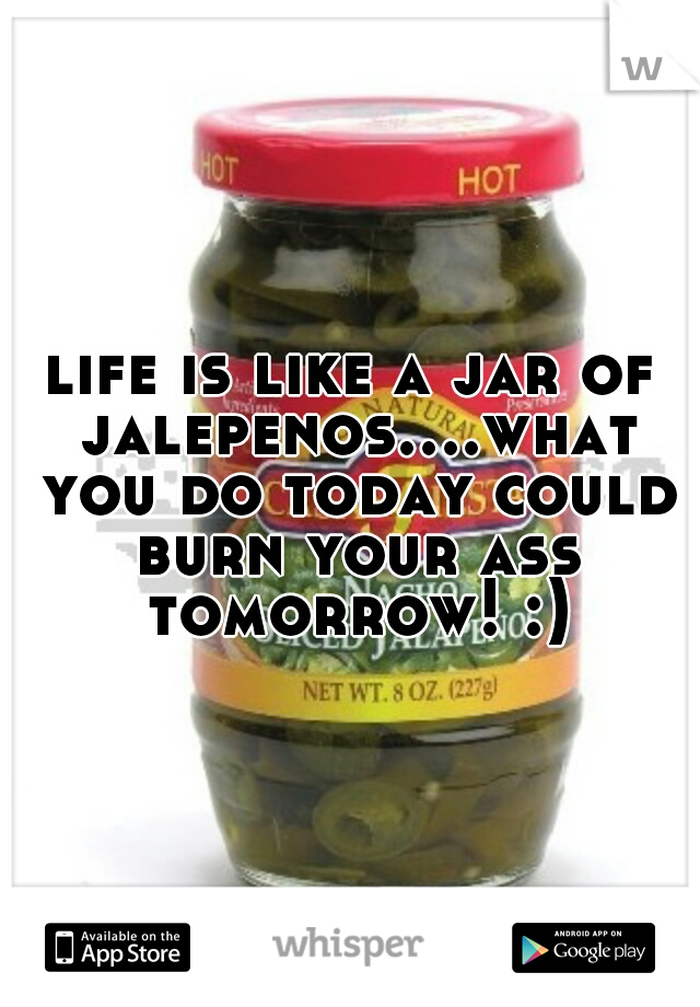 life is like a jar of jalepenos....what you do today could burn your ass tomorrow! :)