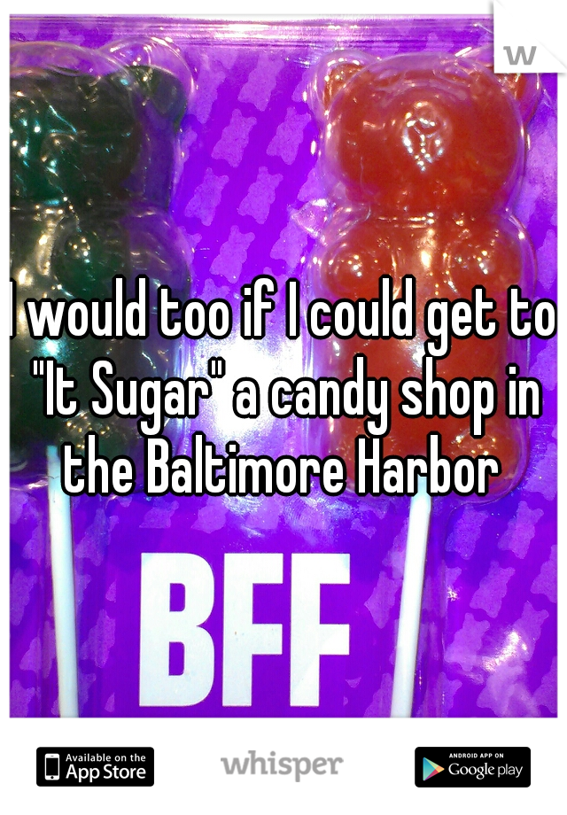 I would too if I could get to "It Sugar" a candy shop in the Baltimore Harbor 