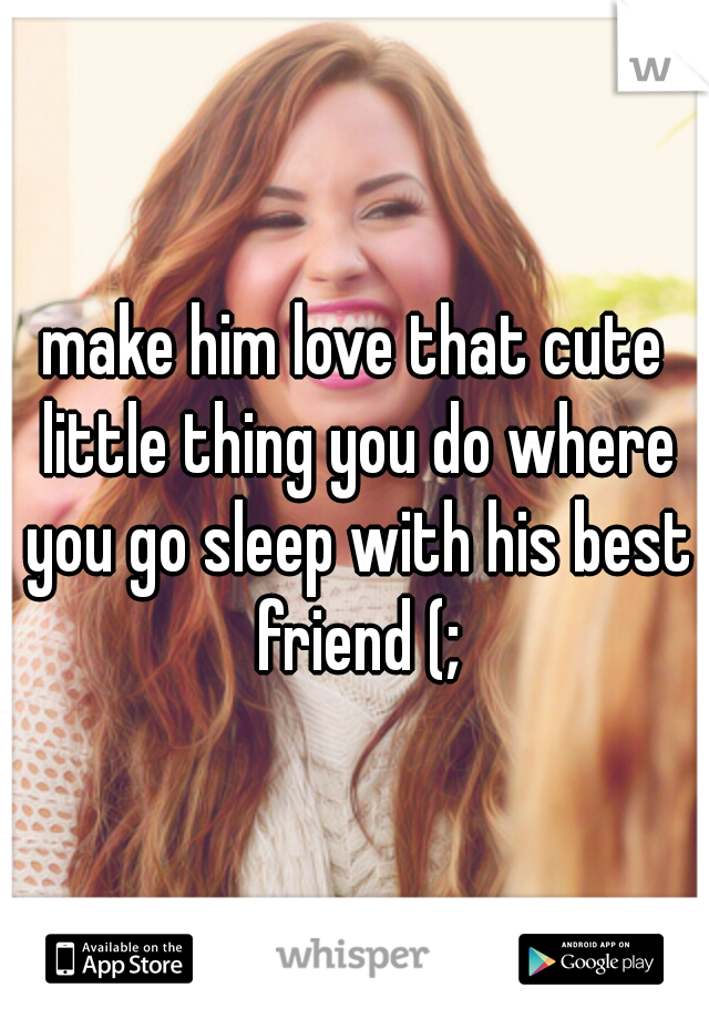 make him love that cute little thing you do where you go sleep with his best friend (;