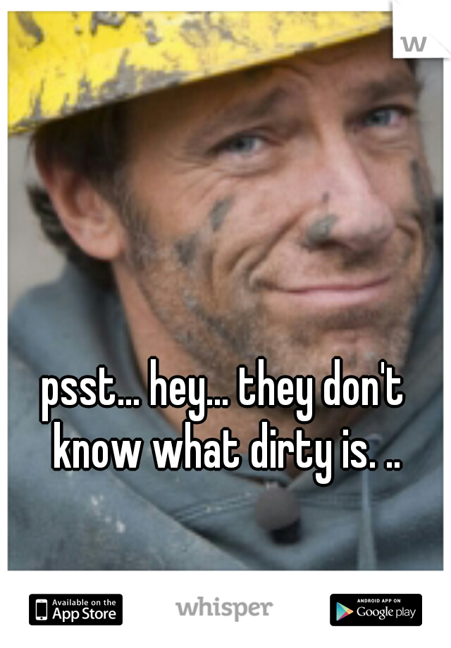 psst... hey... they don't know what dirty is. ..