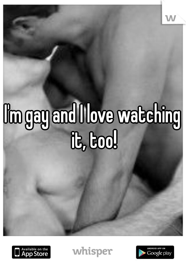 I'm gay and I love watching it, too!