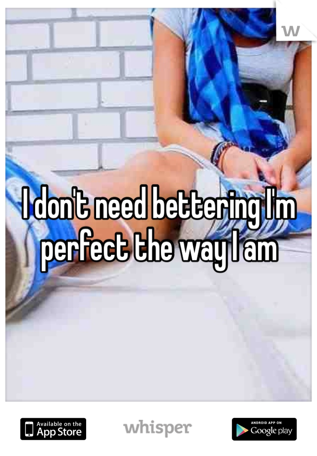 I don't need bettering I'm perfect the way I am 